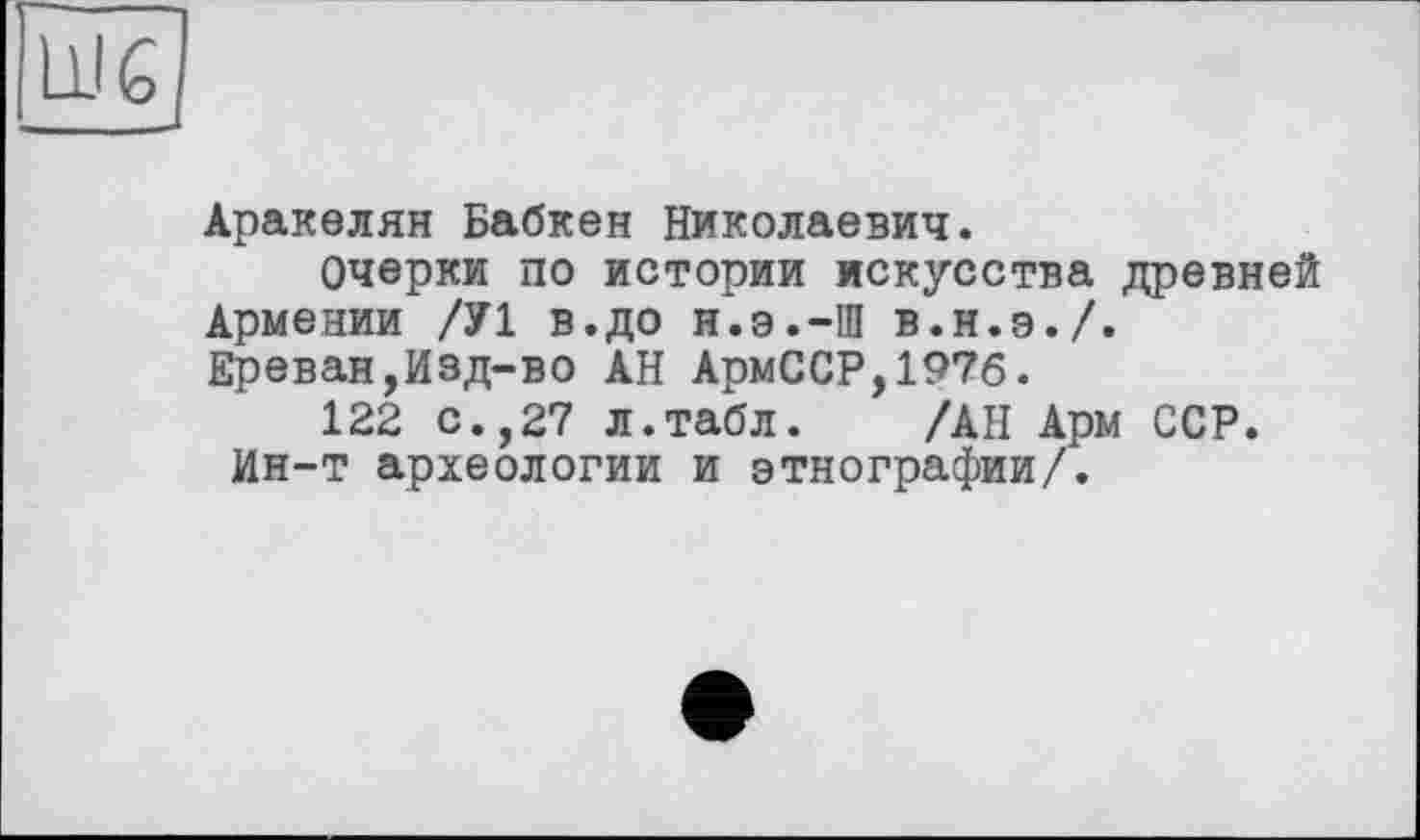 ﻿Аракелян Бабкен Николаевич.
Очерки по истории искусства древней Армении /У1 в.до н.э.-Ш в.н.э./. Ереван,Изд-во АН АрмССР,197б.
122 с.,27 л.табл. /АН Арм ССР. Ин-т археологии и этнографии/.